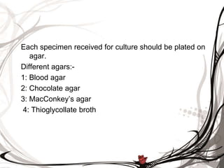 Each specimen received for culture should be plated on
agar.
Different agars:-
1: Blood agar
2: Chocolate agar
3: MacConkey’s agar
4: Thioglycollate broth
 