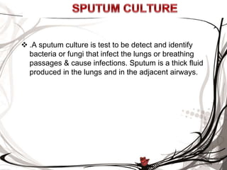 .A sputum culture is test to be detect and identify
bacteria or fungi that infect the lungs or breathing
passages & cause infections. Sputum is a thick fluid
produced in the lungs and in the adjacent airways.
 