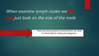 When examine lymph nodes we do
not just look on the size of the node
 There are several physical characteristics we need
to check before making any diagnosis
 