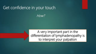 Get confidence in your touch
How?
A very important part in the
differentiation of lymphadenopathy is
to interpret your palpation
 