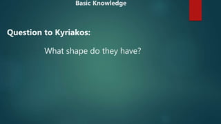 What shape do they have?
Question to Kyriakos:
Basic Knowledge
 