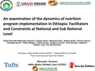 An examination of the dynamics of nutrition
program implementation in Ethiopia: Facilitators
and Constraints at National and Sub National
Level
Eileen Kennedy3 Masresha Tessema1, Tesfaye Hailu1, Dilnesaw Zerfu1, Adamu Belay1, Girmay Ayana1,
Desalegn Kuche1, Tibebu Moges1, Tsehai Assefa1, Aregash Samuel1, Tarik Kassaye3, Habtamu
Fekadu4, Joan Van Wassenhove
1Ethiopian Public Health Institute (EPHI), 2 Federal Ministry of Health
3Tufts University and 4Save the Children
Masresha Tessema
Addis Ababa, Ethiopia, June 15/2015
 