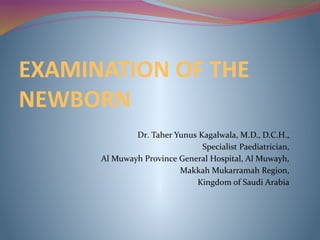 EXAMINATION OF THE
NEWBORN
Dr. Taher Yunus Kagalwala, M.D., D.C.H.,
Specialist Paediatrician,
Al Muwayh Province General Hospital, Al Muwayh,
Makkah Mukarramah Region,
Kingdom of Saudi Arabia
 