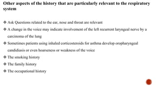 Other aspects of the history that are particularly relevant to the respiratory
system
 Ask Questions related to the ear, nose and throat are relevant
 A change in the voice may indicate involvement of the left recurrent laryngeal nerve by a
carcinoma of the lung
 Sometimes patients using inhaled corticosteroids for asthma develop oropharyngeal
candidiasis or even hoarseness or weakness of the voice
 The smoking history
 The family history
 The occupational history
 