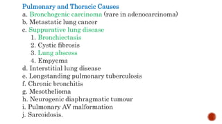 Pulmonary and Thoracic Causes
a. Bronchogenic carcinoma (rare in adenocarcinoma)
b. Metastatic lung cancer
c. Suppurative lung disease
1. Bronchiectasis
2. Cystic fibrosis
3. Lung abscess
4. Empyema
d. Interstitial lung disease
e. Longstanding pulmonary tuberculosis
f. Chronic bronchitis
g. Mesothelioma
h. Neurogenic diaphragmatic tumour
i. Pulmonary AV malformation
j. Sarcoidosis.
 