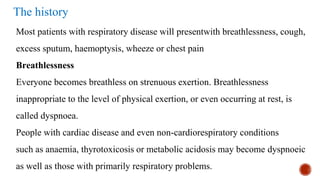 The history
Most patients with respiratory disease will presentwith breathlessness, cough,
excess sputum, haemoptysis, wheeze or chest pain
Breathlessness
Everyone becomes breathless on strenuous exertion. Breathlessness
inappropriate to the level of physical exertion, or even occurring at rest, is
called dyspnoea.
People with cardiac disease and even non-cardiorespiratory conditions
such as anaemia, thyrotoxicosis or metabolic acidosis may become dyspnoeic
as well as those with primarily respiratory problems.
 