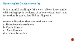 Hypertrophic Osteoarthropathy
It is a painful swelling of the wrist, elbow, knee, ankle,
with radiographic evidence of sub-periosteal new bone
formation. It can be familial or idiopathic.
common disorders that can produce it are:
a. Bronchogenic carcinoma
b. Cystic fibrosis
c. Neurofibroma
d. A-V malformation.
 