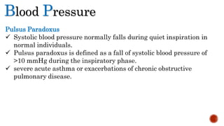 Blood Pressure
Pulsus Paradoxus
 Systolic blood pressure normally falls during quiet inspiration in
normal individuals.
 Pulsus paradoxus is defined as a fall of systolic blood pressure of
>10 mmHg during the inspiratory phase.
 severe acute asthma or exacerbations of chronic obstructive
pulmonary disease.
 