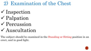 2) Examination of the Chest
 Inspection
 Palpation
 Percussion
 Auscultation
The subject should be examined in the Standing or Sitting position in an
erect, and in good light.
 