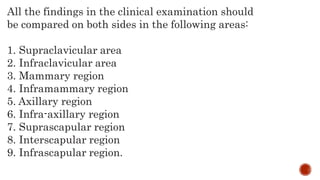All the findings in the clinical examination should
be compared on both sides in the following areas:
1. Supraclavicular area
2. Infraclavicular area
3. Mammary region
4. Inframammary region
5. Axillary region
6. Infra-axillary region
7. Suprascapular region
8. Interscapular region
9. Infrascapular region.
 