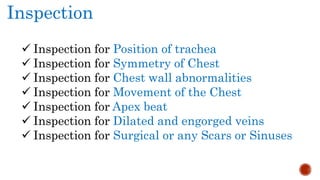 Inspection
 Inspection for Position of trachea
 Inspection for Symmetry of Chest
 Inspection for Chest wall abnormalities
 Inspection for Movement of the Chest
 Inspection for Apex beat
 Inspection for Dilated and engorged veins
 Inspection for Surgical or any Scars or Sinuses
 