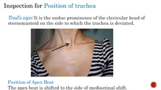 Inspection for Position of trachea
Trail’s sign: It is the undue prominence of the clavicular head of
sternomastoid on the side to which the trachea is deviated.
Position of Apex Beat
The apex beat is shifted to the side of mediastinal shift.
 