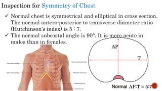 Inspection for Symmetry of Chest
 Normal chest is symmetrical and elliptical in cross section.
The normal antero-posterior to transverse diameter ratio
(Hutchinson’s index) is 5 : 7.
 The normal subcostal angle is 90°. It is more acute in
males than in females.
AP
T
AP:T = 5:7
 
