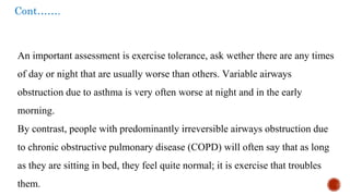 Cont…….
An important assessment is exercise tolerance, ask wether there are any times
of day or night that are usually worse than others. Variable airways
obstruction due to asthma is very often worse at night and in the early
morning.
By contrast, people with predominantly irreversible airways obstruction due
to chronic obstructive pulmonary disease (COPD) will often say that as long
as they are sitting in bed, they feel quite normal; it is exercise that troubles
them.
 