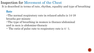 Inspection for Movement of the Chest
It is described in terms of rate, rhythm, equality and type of breathing
Rate
•The normal respiratory rate in relaxed adults is 14-18
breaths per minute
•The type of breathing in women is thoraco-abdominal
and in men is abdomino-thoracic
• The ratio of pulse rate to respiratory rate is 4 : 1.
 