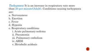 Tachypnoea: It is an increase in respiratory rate more
than 20 per minute(Adult). Conditions causing tachypnoea
are:
a. Nervousness
b. Exertion
c. Fever
d. Hypoxia
e. Respiratory conditions
i. Acute pulmonary oedema
ii. Pneumonia
iii. Pulmonary embolism
iv.ARDS
v. Metabolic acidosis
 