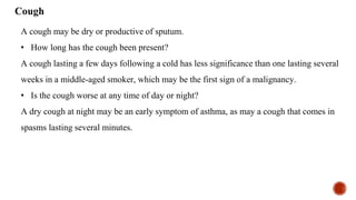 Cough
A cough may be dry or productive of sputum.
• How long has the cough been present?
A cough lasting a few days following a cold has less significance than one lasting several
weeks in a middle-aged smoker, which may be the first sign of a malignancy.
• Is the cough worse at any time of day or night?
A dry cough at night may be an early symptom of asthma, as may a cough that comes in
spasms lasting several minutes.
 