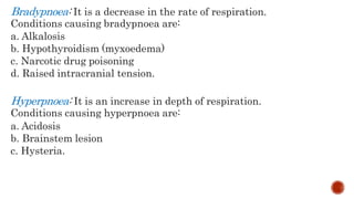 Bradypnoea: It is a decrease in the rate of respiration.
Conditions causing bradypnoea are:
a. Alkalosis
b. Hypothyroidism (myxoedema)
c. Narcotic drug poisoning
d. Raised intracranial tension.
Hyperpnoea: It is an increase in depth of respiration.
Conditions causing hyperpnoea are:
a. Acidosis
b. Brainstem lesion
c. Hysteria.
 