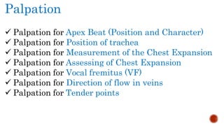 Palpation
 Palpation for Apex Beat (Position and Character)
 Palpation for Position of trachea
 Palpation for Measurement of the Chest Expansion
 Palpation for Assessing of Chest Expansion
 Palpation for Vocal fremitus (VF)
 Palpation for Direction of flow in veins
 Palpation for Tender points
 