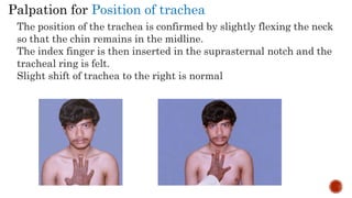 The position of the trachea is confirmed by slightly flexing the neck
so that the chin remains in the midline.
The index finger is then inserted in the suprasternal notch and the
tracheal ring is felt.
Slight shift of trachea to the right is normal
Palpation for Position of trachea
 