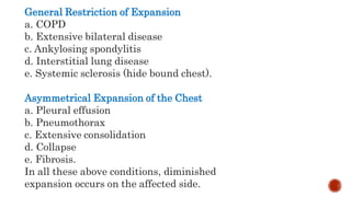 General Restriction of Expansion
a. COPD
b. Extensive bilateral disease
c. Ankylosing spondylitis
d. Interstitial lung disease
e. Systemic sclerosis (hide bound chest).
Asymmetrical Expansion of the Chest
a. Pleural effusion
b. Pneumothorax
c. Extensive consolidation
d. Collapse
e. Fibrosis.
In all these above conditions, diminished
expansion occurs on the affected side.
 