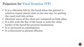 It is a vibration felt by the hand when the patient is
asked to repeat ninety-nine or one-one-one, by putting
the vocal cord into action.
 Identical areas of the chest are compared on both sides.
 It is felt with the flat of the hand or with the ulnar
border of the hand for accurate localization.
 It is increased in consolidation.
 It is decreased in pleural effusion
Palpation for Vocal fremitus (VF)
 