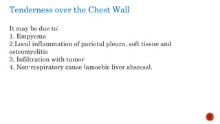 Tenderness over the Chest Wall
It may be due to:
1. Empyema
2.Local inflammation of parietal pleura, soft tissue and
osteomyelitis
3. Infiltration with tumor
4. Non-respiratory cause (amoebic liver abscess).
 