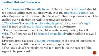 Cardinal Rules of Percussion
a. The pleximeter: The middle finger of the examiner’s left hand should
be opposed tightly over the chest wall, over the intercostal spaces. The
other fingers should not touch the chest wall. Greater pressure should be
applied over a thick chest wall to remove air pockets
b.The plexor: The middle or the index finger of the examiner’s right
hand is used to hit the middle phalanx of the pleximeter
c.The percussion movement should be sudden, originating from the
wrist. The finger should be removed immediately after striking to avoid
damping
d.Proceed from the area of normal resonance to the area of impaired or
dull note, as the difference is then easily appreciated
e.The long axis of the pleximeter is kept parallel to the border of the
organ to be percussed.
 