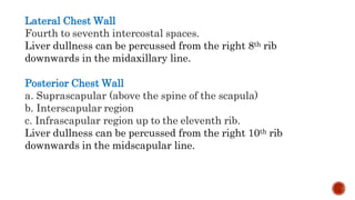 Lateral Chest Wall
Fourth to seventh intercostal spaces.
Liver dullness can be percussed from the right 8th rib
downwards in the midaxillary line.
Posterior Chest Wall
a. Suprascapular (above the spine of the scapula)
b. Interscapular region
c. Infrascapular region up to the eleventh rib.
Liver dullness can be percussed from the right 10th rib
downwards in the midscapular line.
 