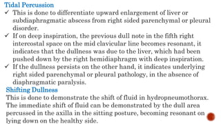 Tidal Percussion
 This is done to differentiate upward enlargement of liver or
subdiaphragmatic abscess from right sided parenchymal or pleural
disorder.
 If on deep inspiration, the previous dull note in the fifth right
intercostal space on the mid clavicular line becomes resonant, it
indicates that the dullness was due to the liver, which had been
pushed down by the right hemidiaphragm with deep inspiration.
 If the dullness persists on the other hand, it indicates underlying
right sided parenchymal or pleural pathology, in the absence of
diaphragmatic paralysis.
Shifting Dullness
This is done to demonstrate the shift of fluid in hydropneumothorax.
The immediate shift of fluid can be demonstrated by the dull area
percussed in the axilla in the sitting posture, becoming resonant on
lying down on the healthy side.
 