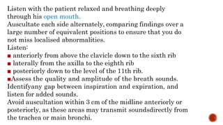 Listen with the patient relaxed and breathing deeply
through his open mouth.
Auscultate each side alternately, comparing findings over a
large number of equivalent positions to ensure that you do
not miss localised abnormalities.
Listen:
■ anteriorly from above the clavicle down to the sixth rib
■ laterally from the axilla to the eighth rib
■ posteriorly down to the level of the 11th rib.
■Assess the quality and amplitude of the breath sounds.
Identifyany gap between inspiration and expiration, and
listen for added sounds.
Avoid auscultation within 3 cm of the midline anteriorly or
posteriorly, as these areas may transmit soundsdirectly from
the trachea or main bronchi.
 