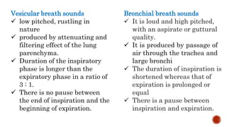 Vesicular breath sounds
 low pitched, rustling in
nature
 produced by attenuating and
filtering effect of the lung
parenchyma.
 Duration of the inspiratory
phase is longer than the
expiratory phase in a ratio of
3 : 1.
 There is no pause between
the end of inspiration and the
beginning of expiration.
Bronchial breath sounds
 It is loud and high pitched,
with an aspirate or guttural
quality.
 It is produced by passage of
air through the trachea and
large bronchi
 The duration of inspiration is
shortened whereas that of
expiration is prolonged or
equal
 There is a pause between
inspiration and expiration.
 