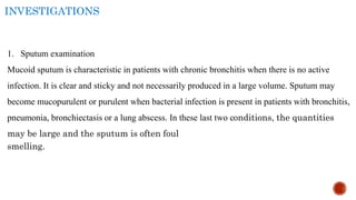 INVESTIGATIONS
1. Sputum examination
Mucoid sputum is characteristic in patients with chronic bronchitis when there is no active
infection. It is clear and sticky and not necessarily produced in a large volume. Sputum may
become mucopurulent or purulent when bacterial infection is present in patients with bronchitis,
pneumonia, bronchiectasis or a lung abscess. In these last two conditions, the quantities
may be large and the sputum is often foul
smelling.
 