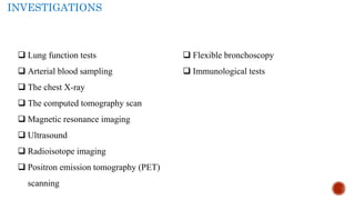 INVESTIGATIONS
 Lung function tests
 Arterial blood sampling
 The chest X-ray
 The computed tomography scan
 Magnetic resonance imaging
 Ultrasound
 Radioisotope imaging
 Positron emission tomography (PET)
scanning
 Flexible bronchoscopy
 Immunological tests
 