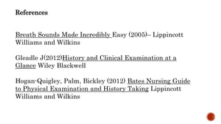 References
Breath Sounds Made Incredibly Easy (2005)– Lippincott
Williams and Wilkins
Gleadle J(2012)History and Clinical Examination at a
Glance Wiley Blackwell
Hogan-Quigley, Palm, Bickley (2012) Bates Nursing Guide
to Physical Examination and History Taking Lippincott
Williams and Wilkins
 