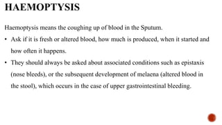 HAEMOPTYSIS
Haemoptysis means the coughing up of blood in the Sputum.
• Ask if it is fresh or altered blood, how much is produced, when it started and
how often it happens.
• They should always be asked about associated conditions such as epistaxis
(nose bleeds), or the subsequent development of melaena (altered blood in
the stool), which occurs in the case of upper gastrointestinal bleeding.
 