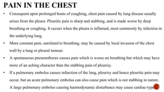 PAIN IN THE CHEST
• Consequent upon prolonged bouts of coughing, chest pain caused by lung disease usually
arises from the pleura. Pleuritic pain is sharp and stabbing, and is made worse by deep
breathing or coughing. It occurs when the pleura is inflamed, most commonly by infection in
the underlying lung.
• More constant pain, unrelated to breathing, may be caused by local invasion of the chest
wall by a lung or pleural tumour.
• A spontaneous pneumothorax causes pain which is worse on breathing but which may have
more of an aching character than the stabbing pain of pleurisy.
• If a pulmonary embolus causes infarction of the lung, pleurisy and hence pleuritic pain may
occur, but an acute pulmonary embolus can also cause pain which is not stabbing in nature.
A large pulmonary embolus causing haemodynamic disturbance may cause cardiac-type
 