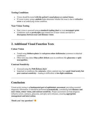 Testing Conditions
• Vision should be tested with the patient’s usual glasses or contact lenses.
• If vision is poor, using a pinhole helps determine whether the issue is due to refractive
error or an underlying ocular condition.
Near Vision Testing
• Near vision is assessed using a standard reading chart or even newspaper print.
• Conditions such as presbyopia (age-related loss of near vision) can lead to a
discrepancy between near and distance vision.
2. Additional Visual Function Tests
Colour Vision
• Tested using Ishihara plates for red-green colour deficiencies (common in inherited
conditions).
• Other tests may detect blue-yellow defects seen in conditions like glaucoma or optic
neuropathies.
Contrast Sensitivity
• Assessed using the Pelli-Robson chart.
• Important in conditions like cataracts, where a patient may have good visual acuity but
poor contrast sensitivity—leading to difficulties in low-light conditions.
Conclusion
Visual acuity testing is a fundamental part of ophthalmic assessment, providing essential
diagnostic information. It should be performed systematically, considering both distance and
near vision, colour vision, and contrast sensitivity. Proper assessment can help diagnose
refractive errors, cataracts, glaucoma, and optic nerve diseases, ensuring appropriate
management and intervention.
Thank you! Any questions?
 