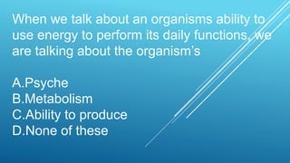 When we talk about an organisms ability to
use energy to perform its daily functions, we
are talking about the organism’s
A.Psyche
B.Metabolism
C.Ability to produce
D.None of these
 