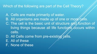 Which of the following are part of the Cell Theory?
A. Cells are made primarily of water.
B. All organisms are made up of one or more cells.
C. The cell is the basic unit of structure and function of
living things because all life functions occurs within
cells.
D. All Cells come from pre-existing cells.
E. All of these
F. None of these
 