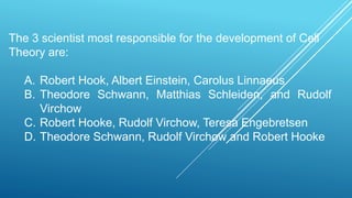 The 3 scientist most responsible for the development of Cell
Theory are:
A. Robert Hook, Albert Einstein, Carolus Linnaeus
B. Theodore Schwann, Matthias Schleiden, and Rudolf
Virchow
C. Robert Hooke, Rudolf Virchow, Teresa Engebretsen
D. Theodore Schwann, Rudolf Virchow and Robert Hooke
 