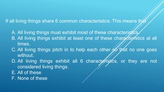 If all living things share 6 common characteristics. This means that
A. All living things must exhibit most of these characteristics.
B. All living things exhibit at least one of these characteristics at all
times.
C. All living things pitch in to help each other so that no one goes
without.
D. All living things exhibit all 6 characteristics, or they are not
considered living things.
E. All of these
F. None of these
 