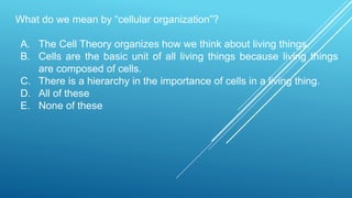 What do we mean by “cellular organization”?
A. The Cell Theory organizes how we think about living things.
B. Cells are the basic unit of all living things because living things
are composed of cells.
C. There is a hierarchy in the importance of cells in a living thing.
D. All of these
E. None of these
 