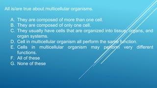 All is/are true about multicellular organisms.
A. They are composed of more than one cell.
B. They are composed of only one cell.
C. They usually have cells that are organized into tissue, organs, and
organ systems.
D. Cell in multicellular organism all perform the same function.
E. Cells in multicellular organism may perform very different
functions.
F. All of these
G. None of these
 