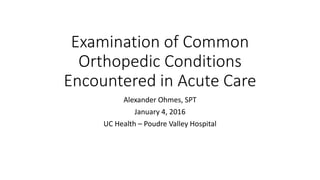 Examination of Common
Orthopedic Conditions
Encountered in Acute Care
Alexander Ohmes, SPT
January 4, 2016
UC Health – Poudre Valley Hospital
 