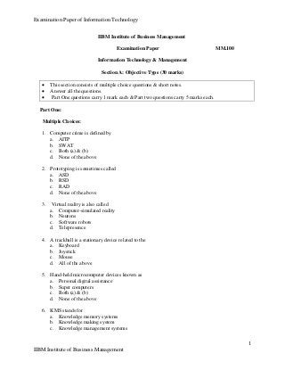 Examination Paper of Information Technology
1
IIBM Institute of Business Management
IIBM Institute of Business Management
Examination Paper MM.100
Information Technology & Management
Section A: Objective Type (30 marks)
 This section consists of multiple choice questions & short notes.
 Answer all the questions.
 Part One questions carry 1 mark each & Part two questions carry 5 marks each.
Part One:
Multiple Choices:
1. Computer crime is defined by
a. AITP
b. SWAT
c. Both (a) & (b)
d. None of the above
2. Prototyping is sometimes called
a. ASD
b. RSD
c. RAD
d. None of the above
3. Virtual reality is also called
a. Computer-simulated reality
b. Neurons
c. Software robots
d. Telepresence
4. A trackball is a stationary device related to the
a. Keyboard
b. Joystick
c. Mouse
d. All of the above
5. Hand-held microcomputer devices known as
a. Personal digital assistance
b. Super computers
c. Both (a) & (b)
d. None of the above
6. KMS stands for
a. Knowledge memory systems
b. Knowledge making system
c. Knowledge management systems
 