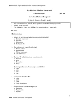 Examination Paper of International Business Management
1
IIBM Institute of Business Management
IIBM Institute of Business Management
Examination Paper MM.100
International Business Management
Section A: Objective Type (30 marks)
 This section consists of multiple choice questions and short answer type questions
 Answer all the questions.
 Part One carries 1 mark each and Part Two questions carries 5 marks each.
Part One:
Multiple choices:
1. What is the series consideration for strategy implementation?
a. Strategic orientation
b. Location
c. Dimensions
d. Both (a) & (b)
2. The major activity in global marketing is
a. Pricing policies
b. Product lines
c. Market assessment
d. All of the above
3. The third ‘P’ in the international marketing mix is
a. Product
b. Price
c. Promotion
d. Place
4. The European Economic Community was established
a. 1958
b. 1975
c. 1967
d. 1957
5. Environment Protection Act
a. 1986
b. 1967
c. 1990
d. None of the above
6. People’s attitude toward time depend on
a. Language
b. Relationship
c. Culture
 