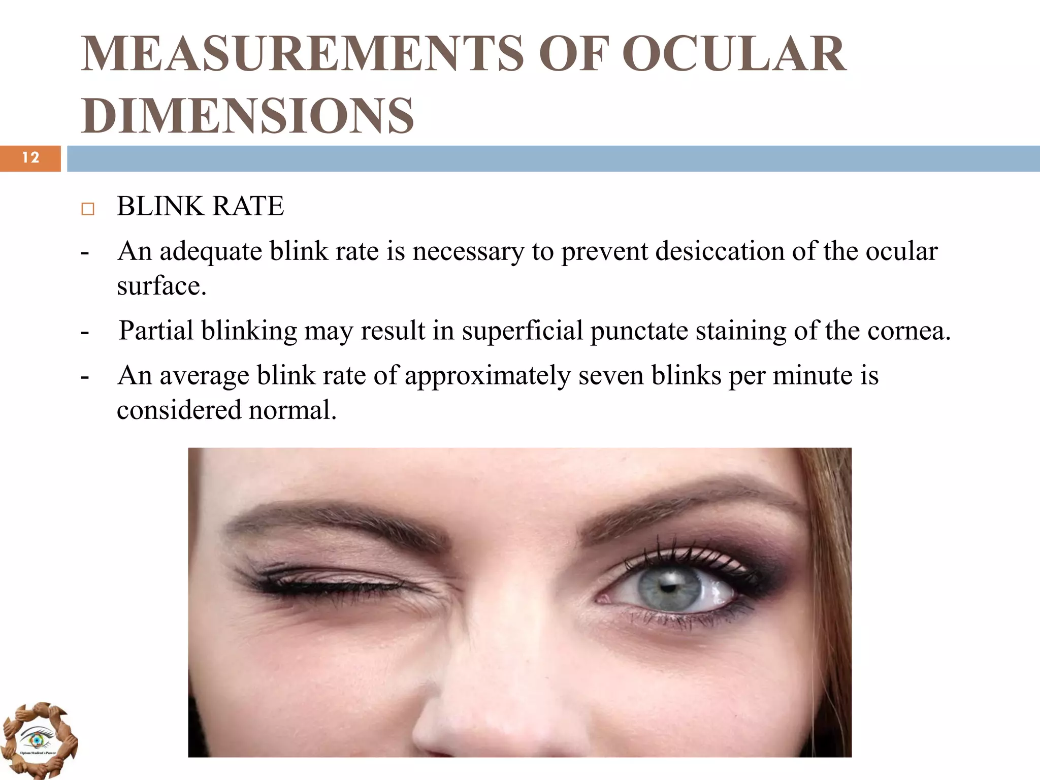 MEASUREMENTS OF OCULAR
DIMENSIONS
 BLINK RATE
- An adequate blink rate is necessary to prevent desiccation of the ocular
surface.
- Partial blinking may result in superficial punctate staining of the cornea.
- An average blink rate of approximately seven blinks per minute is
considered normal.
12
 