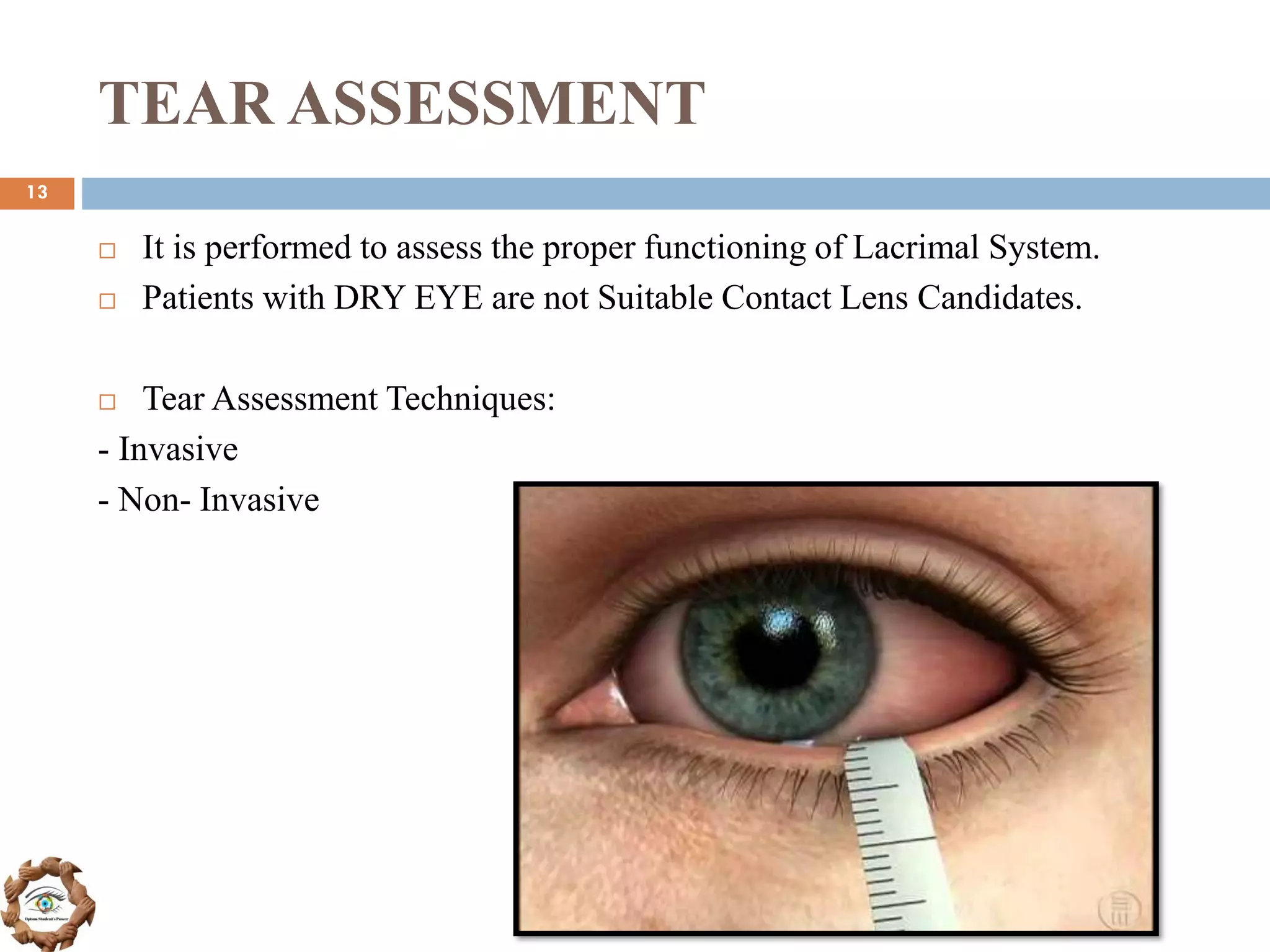 TEAR ASSESSMENT
 It is performed to assess the proper functioning of Lacrimal System.
 Patients with DRY EYE are not Suitable Contact Lens Candidates.
 Tear Assessment Techniques:
- Invasive
- Non- Invasive
13
 
