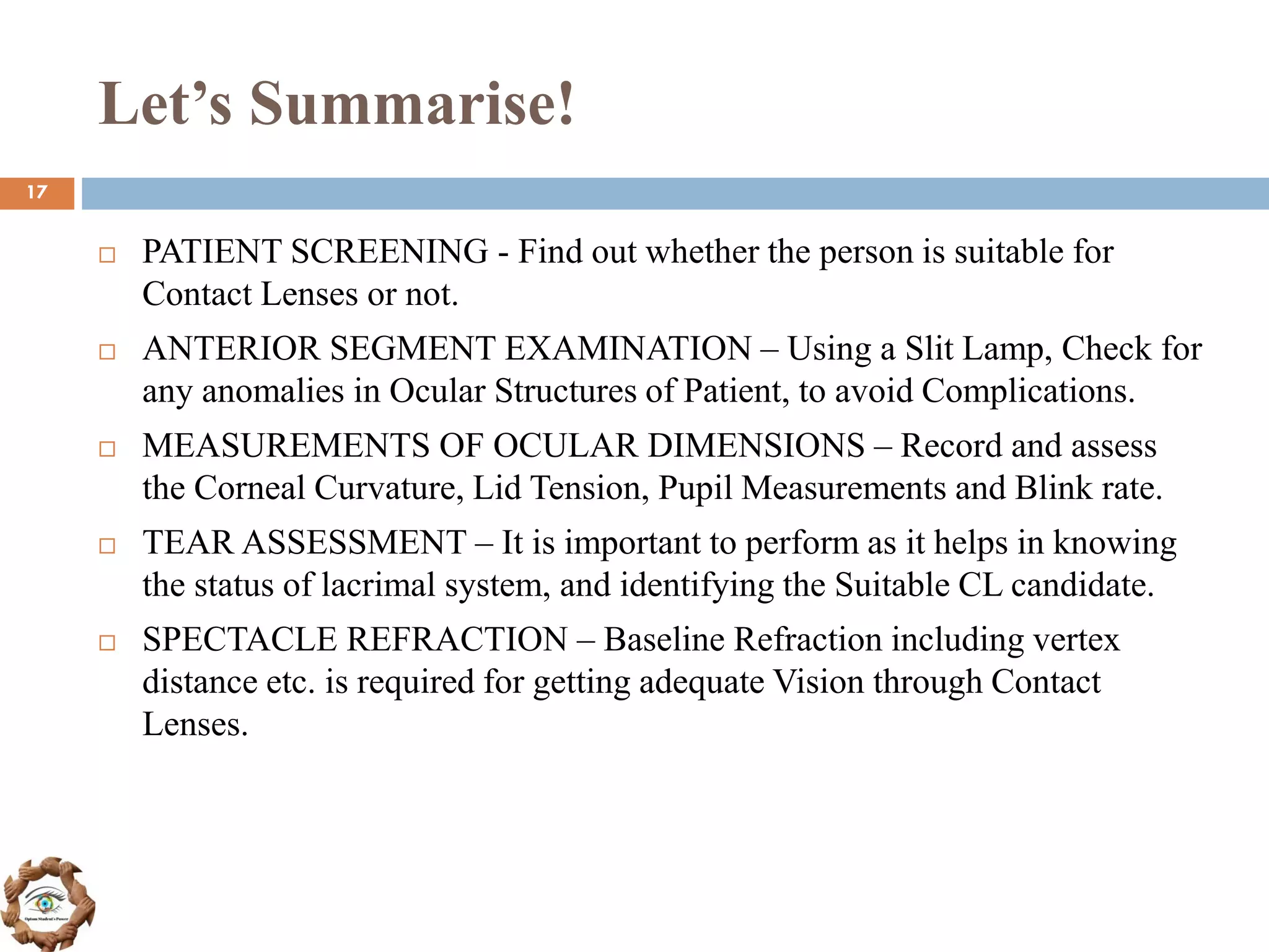 Let’s Summarise!
 PATIENT SCREENING - Find out whether the person is suitable for
Contact Lenses or not.
 ANTERIOR SEGMENT EXAMINATION – Using a Slit Lamp, Check for
any anomalies in Ocular Structures of Patient, to avoid Complications.
 MEASUREMENTS OF OCULAR DIMENSIONS – Record and assess
the Corneal Curvature, Lid Tension, Pupil Measurements and Blink rate.
 TEAR ASSESSMENT – It is important to perform as it helps in knowing
the status of lacrimal system, and identifying the Suitable CL candidate.
 SPECTACLE REFRACTION – Baseline Refraction including vertex
distance etc. is required for getting adequate Vision through Contact
Lenses.
17
 